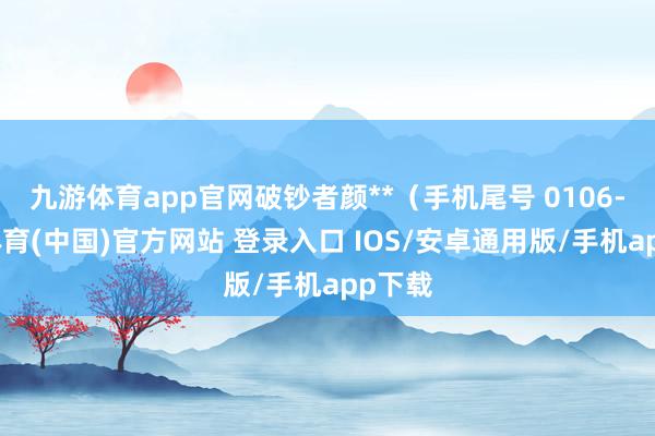 九游体育app官网破钞者颜**（手机尾号 0106-九游体育(中国)官方网站 登录入口 IOS/安卓通用版/手机app下载