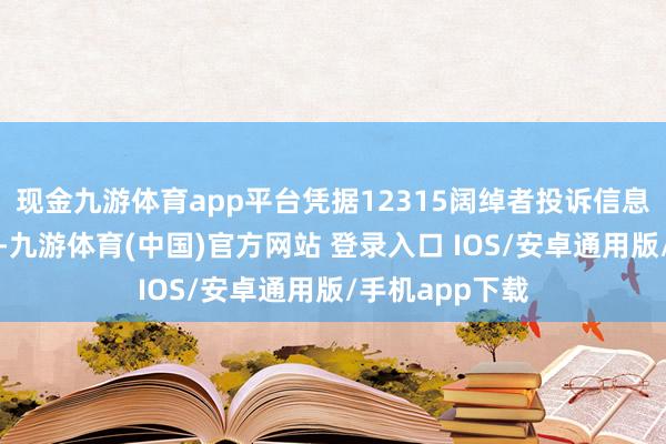 现金九游体育app平台凭据12315阔绰者投诉信息公示平台数据-九游体育(中国)官方网站 登录入口 IOS/安卓通用版/手机app下载