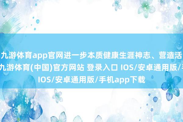 九游体育app官网进一步本质健康生涯神志、营造活力城市氛围-九游体育(中国)官方网站 登录入口 IOS/安卓通用版/手机app下载