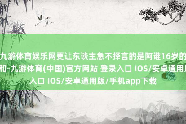 九游体育娱乐网更让东谈主急不择言的是阿谁16岁的小将张本好意思和-九游体育(中国)官方网站 登录入口 IOS/安卓通用版/手机app下载