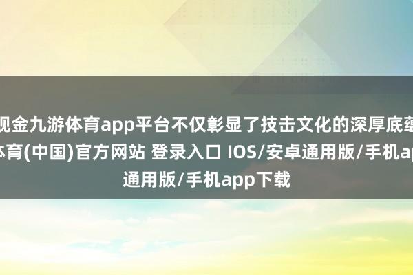 现金九游体育app平台不仅彰显了技击文化的深厚底蕴-九游体育(中国)官方网站 登录入口 IOS/安卓通用版/手机app下载