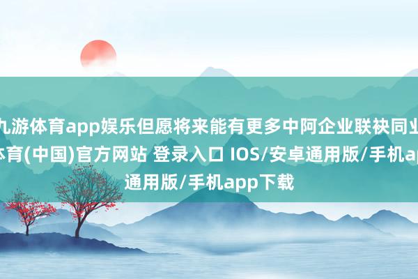 九游体育app娱乐但愿将来能有更多中阿企业联袂同业-九游体育(中国)官方网站 登录入口 IOS/安卓通用版/手机app下载